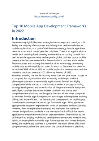 Sparity Soft Technologies
https://www.sparity.com/
Top 10 Mobile App Development Frameworks
in 2022
Introduction
Implementing rightful business strategies has undergone a paradigm shift.
Today, the majority of enterprises are shifting from desktop websites to
mobile applications, as a part of their business strategy. Mobile apps have
become an essential part of people’s daily lives. There is an app for all your
needs, be it ordering food, booking a movie ticket or rushing to work in a
taxi. As mobile apps continue to change the global business sector, mobile
presence has become essential for the survival of a business and mobile-
first enterprises are catching the attention of an increasingly developing
mobile apps at an incredibly fast pace. So much so that there has been an
incredible CAGR of about 14% for mobile application development, and the
market is predicted to reach $100 billion by the end of 2022.
However, entering the mobile industry alone does not guarantee success to
a company. For organizations with an existing mobile app or those
planning to construct a new mobile application to flourish in a highly
competitive mobile market, it takes in-depth research, through planning,
strategy development, and an evaluation of the present mobile ecosystem.
Well, if you consider the current market condition and trends and
comprehend the situation, mobile app is the clear winner when compared
to websites. Mobile apps have plenty of advantages in being faster, working
offline, and more efficient. The features and characteristics of mobile apps
have forced many organizations to opt for mobile apps. Although native
apps provide a superior experience in terms of aesthetics and functionality,
however, they are expensive to develop and maintain. The variety of
devices and platforms available in the market makes it difficult for native
applications to reach their maximum user penetration. The solution to this
challenge is to employ mobile app development frameworks to create web,
hybrid, or cross-platform mobile apps for enterprises with limited budgets.
Today, the mobile app business is currently in the midst of one of its most
competitive eras, where the selection of the correct framework, platform,
 