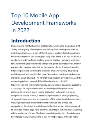 Top 10 Mobile App
Development Frameworks
in 2022
Introduction
Implementing rightful business strategies has undergone a paradigm shift.
Today, the majority of enterprises are shifting from desktop websites to
mobile applications, as a part of their business strategy. Mobile apps have
become an essential part of people’s daily lives. There is an app for all your
needs, be it ordering food, booking a movie ticket or rushing to work in a
taxi. As mobile apps continue to change the global business sector, mobile
presence has become essential for the survival of a business and mobile-
first enterprises are catching the attention of an increasingly developing
mobile apps at an incredibly fast pace. So much so that there has been an
incredible CAGR of about 14% for mobile application development, and the
market is predicted to reach $100 billion by the end of 2022.
However, entering the mobile industry alone does not guarantee success to
a company. For organizations with an existing mobile app or those
planning to construct a new mobile application to flourish in a highly
competitive mobile market, it takes in-depth research, through planning,
strategy development, and an evaluation of the present mobile ecosystem.
Well, if you consider the current market condition and trends and
comprehend the situation, mobile app is the clear winner when compared
to websites. Mobile apps have plenty of advantages in being faster, working
offline, and more efficient. The features and characteristics of mobile apps
have forced many organizations to opt for mobile apps. Although native
 