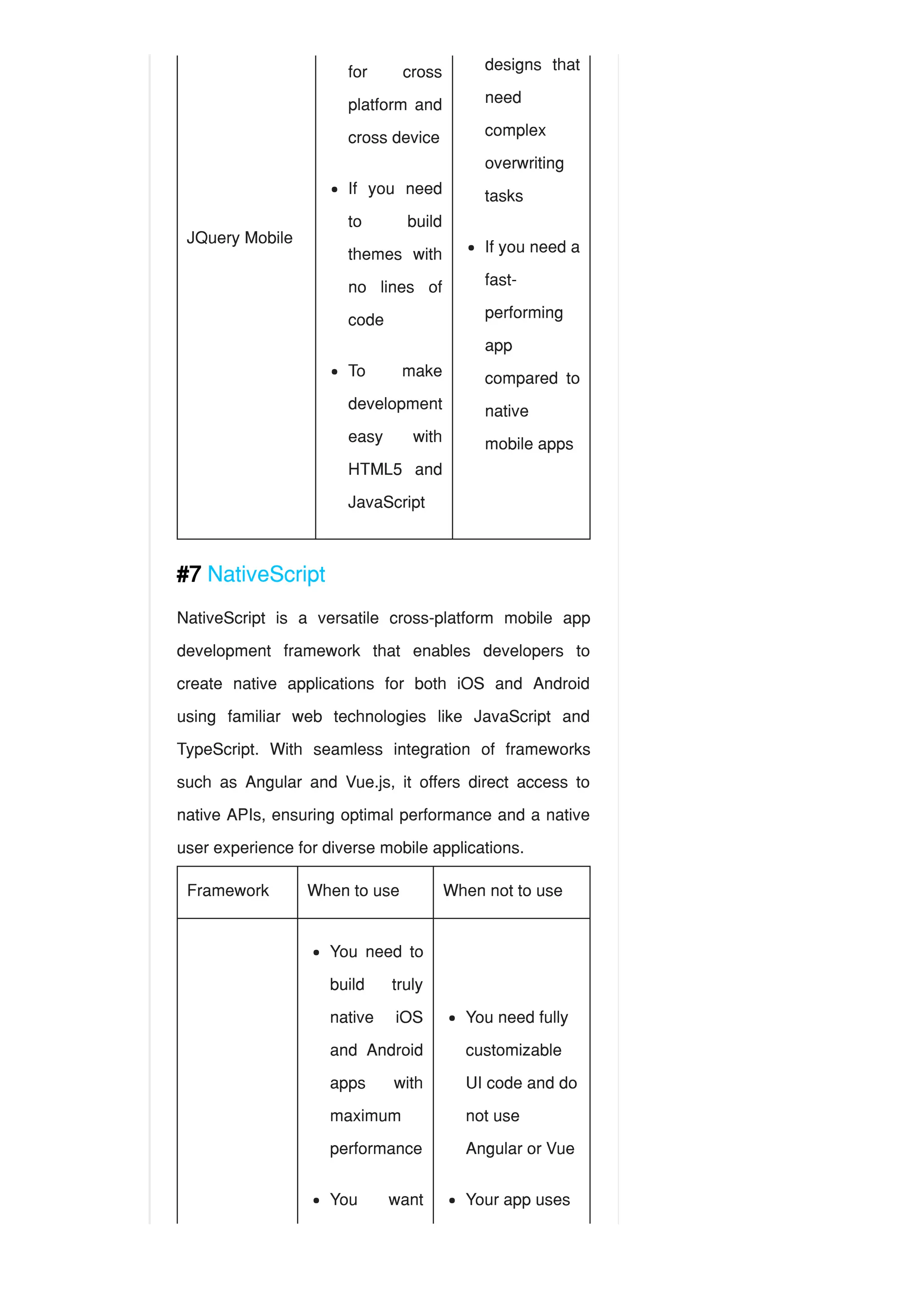 JQuery Mobile
#7 NativeScript
NativeScript is a versatile cross-platform mobile app
development framework that enables developers to
create native applications for both iOS and Android
using familiar web technologies like JavaScript and
TypeScript. With seamless integration of frameworks
such as Angular and Vue.js, it offers direct access to
native APIs, ensuring optimal performance and a native
user experience for diverse mobile applications.
Framework When to use When not to use
for cross
platform and
cross device
If you need
to build
themes with
no lines of
code
To make
development
easy with
HTML5 and
JavaScript
designs that
need
complex
overwriting
tasks
If you need a
fast-
performing
app
compared to
native
mobile apps
You need to
build truly
native iOS
and Android
apps with
maximum
performance
You want
You need fully
customizable
UI code and do
not use
Angular or Vue
Your app uses
 