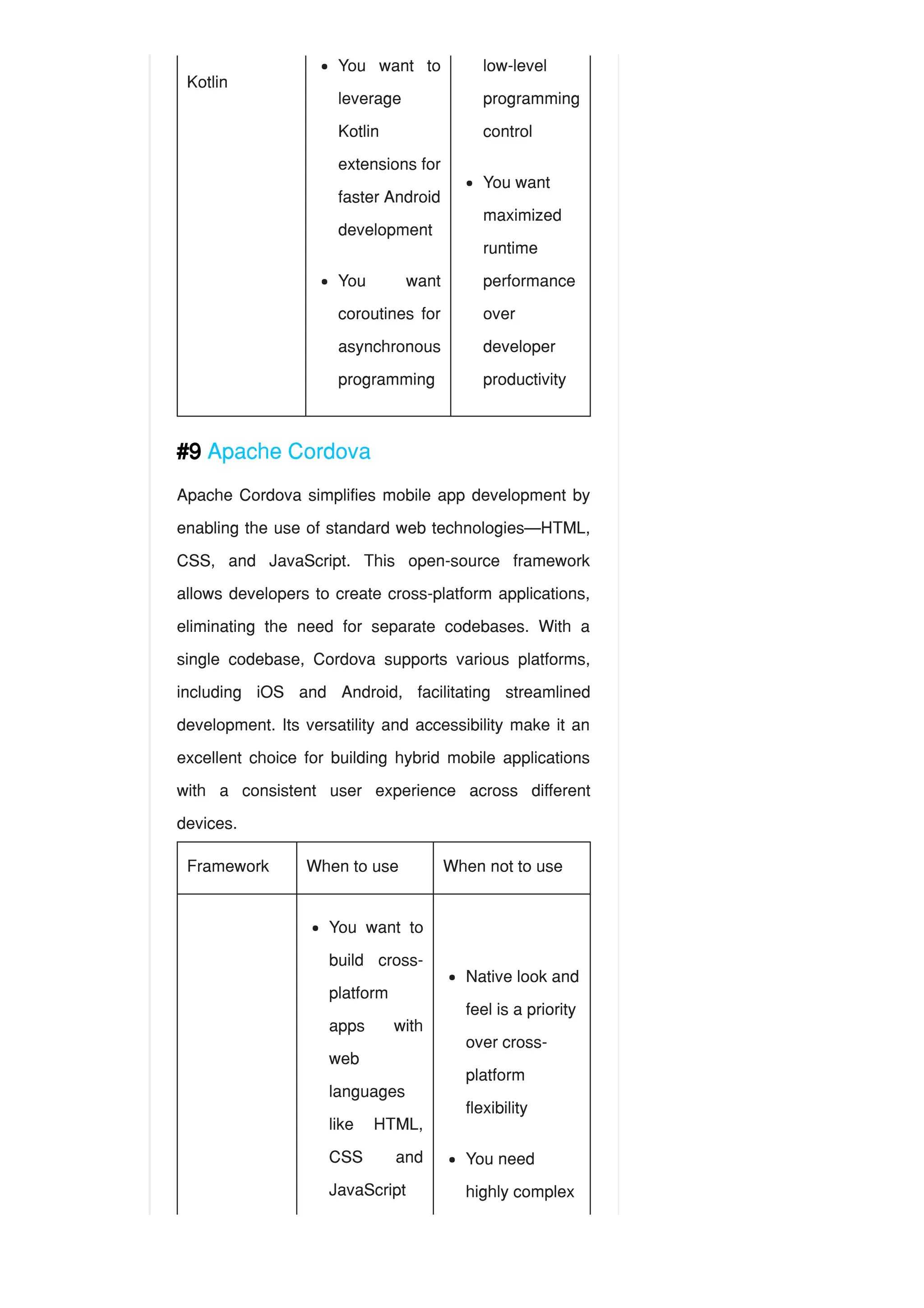 Kotlin
#9 Apache Cordova
Apache Cordova simplifies mobile app development by
enabling the use of standard web technologies—HTML,
CSS, and JavaScript. This open-source framework
allows developers to create cross-platform applications,
eliminating the need for separate codebases. With a
single codebase, Cordova supports various platforms,
including iOS and Android, facilitating streamlined
development. Its versatility and accessibility make it an
excellent choice for building hybrid mobile applications
with a consistent user experience across different
devices.
Framework When to use When not to use
You want to
leverage
Kotlin
extensions for
faster Android
development
You want
coroutines for
asynchronous
programming
low-level
programming
control
You want
maximized
runtime
performance
over
developer
productivity
You want to
build cross-
platform
apps with
web
languages
like HTML,
CSS and
JavaScript
Native look and
feel is a priority
over cross-
platform
flexibility
You need
highly complex
 