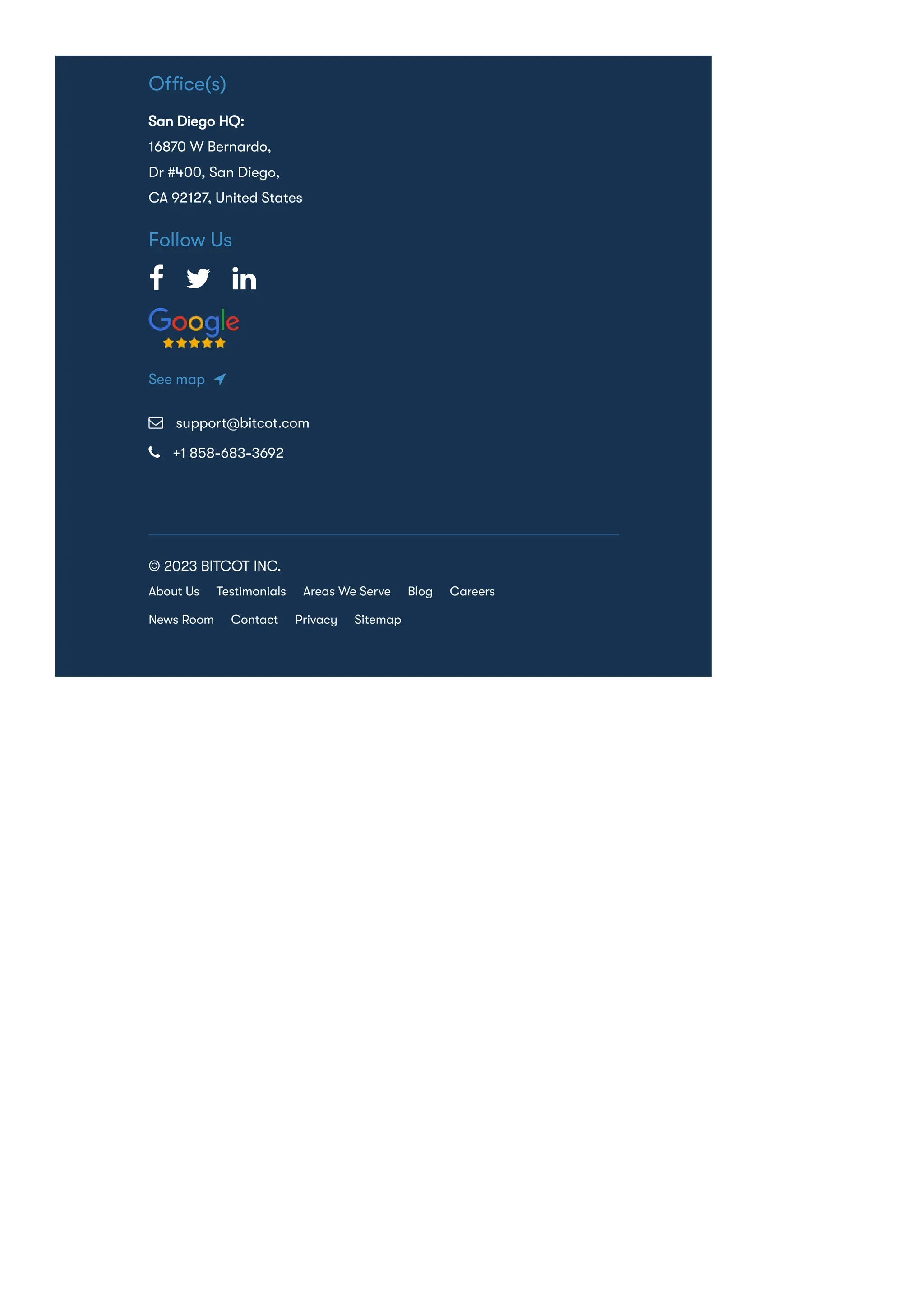 Ofﬁce(s)
San Diego HQ:
16870 W Bernardo,
Dr #400, San Diego,
CA 92127, United States
Follow Us
  
See map 
 support@bitcot.com
 +1 858-683-3692
© 2023 BITCOT INC.
About Us Testimonials Areas We Serve Blog Careers
News Room Contact Privacy Sitemap
 