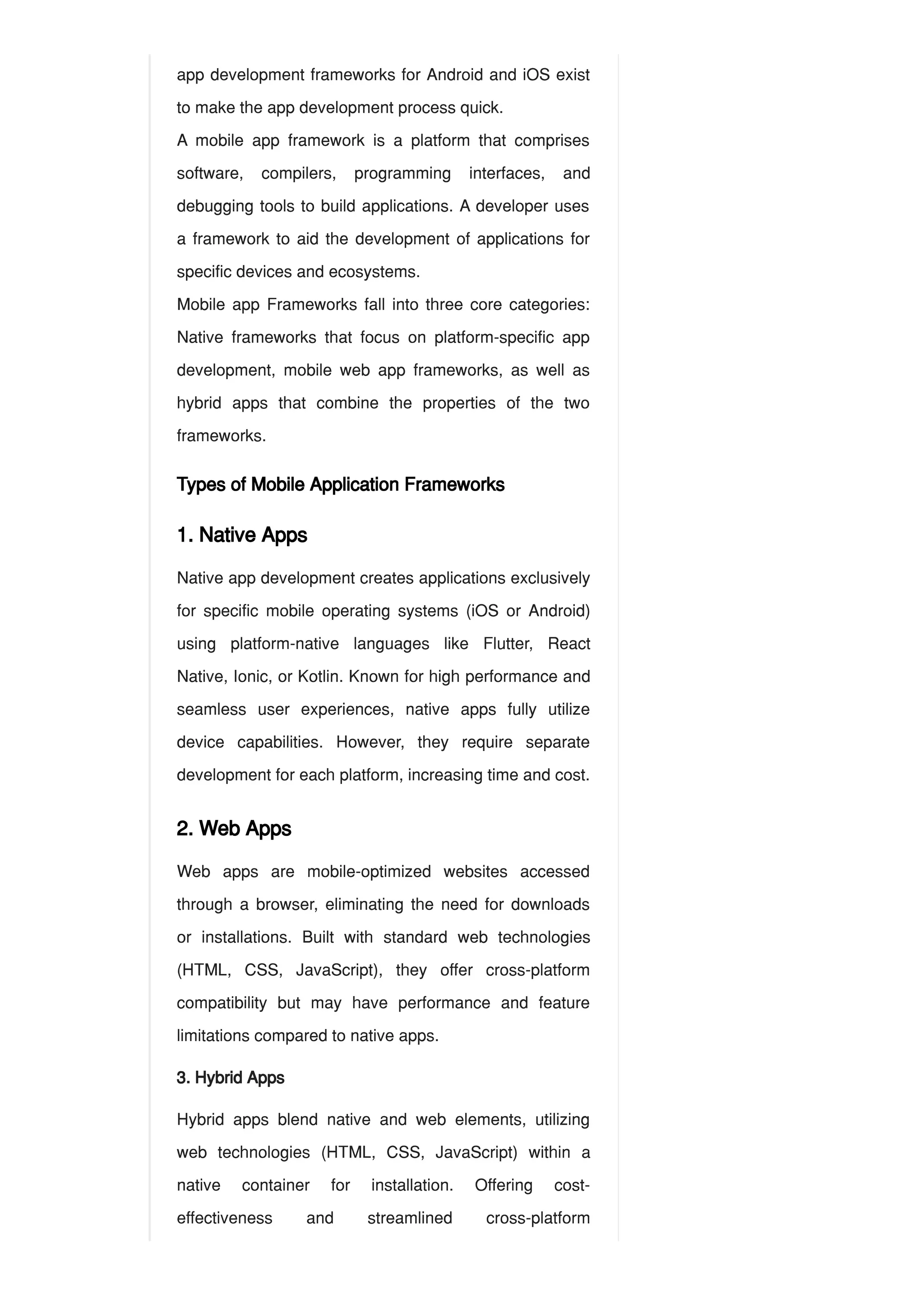 app development frameworks for Android and iOS exist
to make the app development process quick.
A mobile app framework is a platform that comprises
software, compilers, programming interfaces, and
debugging tools to build applications. A developer uses
a framework to aid the development of applications for
specific devices and ecosystems.
Mobile app Frameworks fall into three core categories:
Native frameworks that focus on platform-specific app
development, mobile web app frameworks, as well as
hybrid apps that combine the properties of the two
frameworks.
Types of Mobile Application Frameworks
1. Native Apps
Native app development creates applications exclusively
for specific mobile operating systems (iOS or Android)
using platform-native languages like Flutter, React
Native, Ionic, or Kotlin. Known for high performance and
seamless user experiences, native apps fully utilize
device capabilities. However, they require separate
development for each platform, increasing time and cost.
2. Web Apps
Web apps are mobile-optimized websites accessed
through a browser, eliminating the need for downloads
or installations. Built with standard web technologies
(HTML, CSS, JavaScript), they offer cross-platform
compatibility but may have performance and feature
limitations compared to native apps.
3. Hybrid Apps
Hybrid apps blend native and web elements, utilizing
web technologies (HTML, CSS, JavaScript) within a
native container for installation. Offering cost-
effectiveness and streamlined cross-platform
 