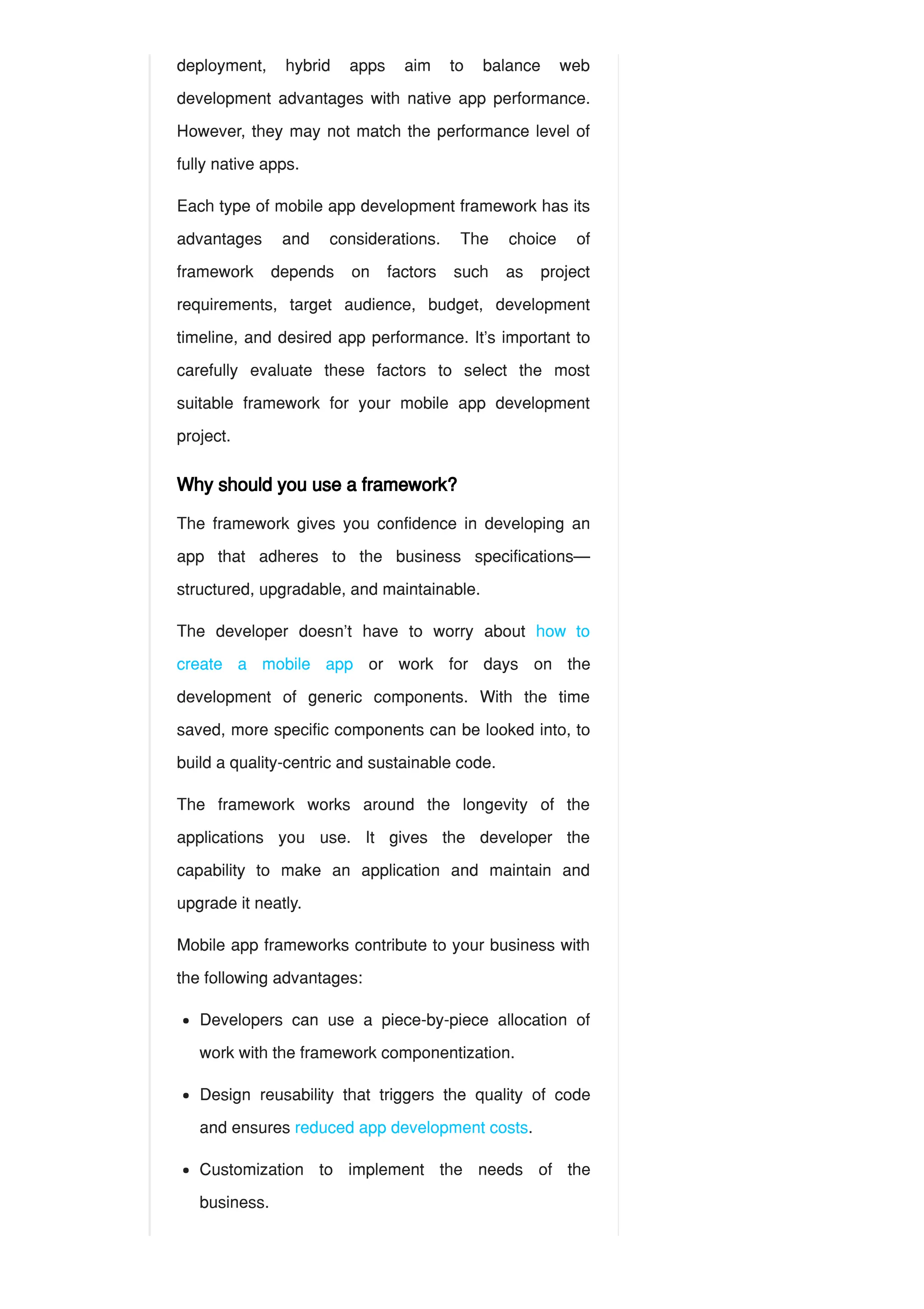 deployment, hybrid apps aim to balance web
development advantages with native app performance.
However, they may not match the performance level of
fully native apps.
Each type of mobile app development framework has its
advantages and considerations. The choice of
framework depends on factors such as project
requirements, target audience, budget, development
timeline, and desired app performance. It’s important to
carefully evaluate these factors to select the most
suitable framework for your mobile app development
project.
Why should you use a framework?
The framework gives you confidence in developing an
app that adheres to the business specifications—
structured, upgradable, and maintainable.
The developer doesn’t have to worry about how to
create a mobile app or work for days on the
development of generic components. With the time
saved, more specific components can be looked into, to
build a quality-centric and sustainable code.
The framework works around the longevity of the
applications you use. It gives the developer the
capability to make an application and maintain and
upgrade it neatly.
Mobile app frameworks contribute to your business with
the following advantages:
Developers can use a piece-by-piece allocation of
work with the framework componentization.
Design reusability that triggers the quality of code
and ensures reduced app development costs.
Customization to implement the needs of the
business.
 