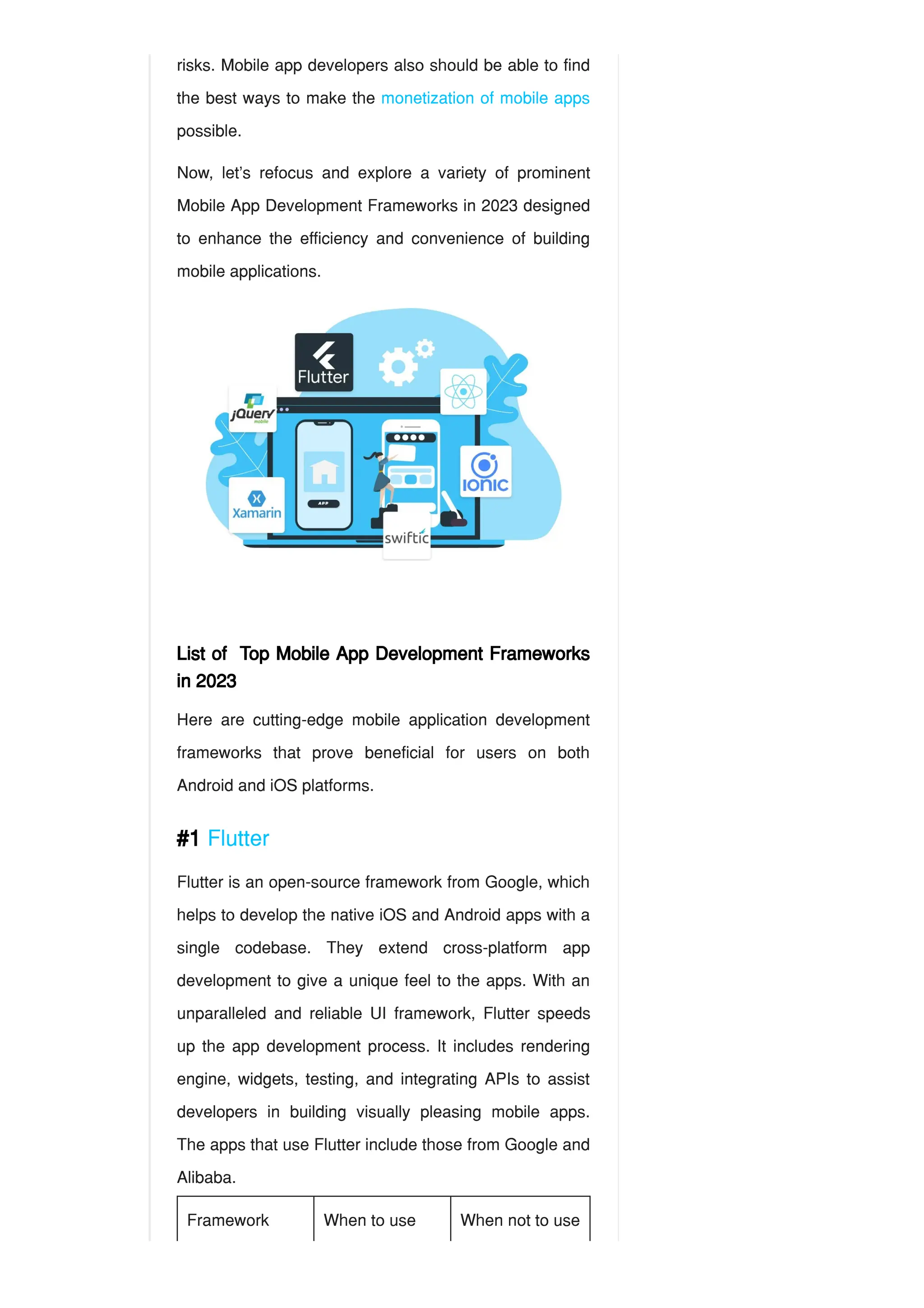 risks. Mobile app developers also should be able to find
the best ways to make the monetization of mobile apps
possible.
Now, let’s refocus and explore a variety of prominent
Mobile App Development Frameworks in 2023 designed
to enhance the efficiency and convenience of building
mobile applications.
List of Top Mobile App Development Frameworks
in 2023
Here are cutting-edge mobile application development
frameworks that prove beneficial for users on both
Android and iOS platforms.
#1 Flutter
Flutter is an open-source framework from Google, which
helps to develop the native iOS and Android apps with a
single codebase. They extend cross-platform app
development to give a unique feel to the apps. With an
unparalleled and reliable UI framework, Flutter speeds
up the app development process. It includes rendering
engine, widgets, testing, and integrating APIs to assist
developers in building visually pleasing mobile apps.
The apps that use Flutter include those from Google and
Alibaba.
Framework When to use When not to use
 