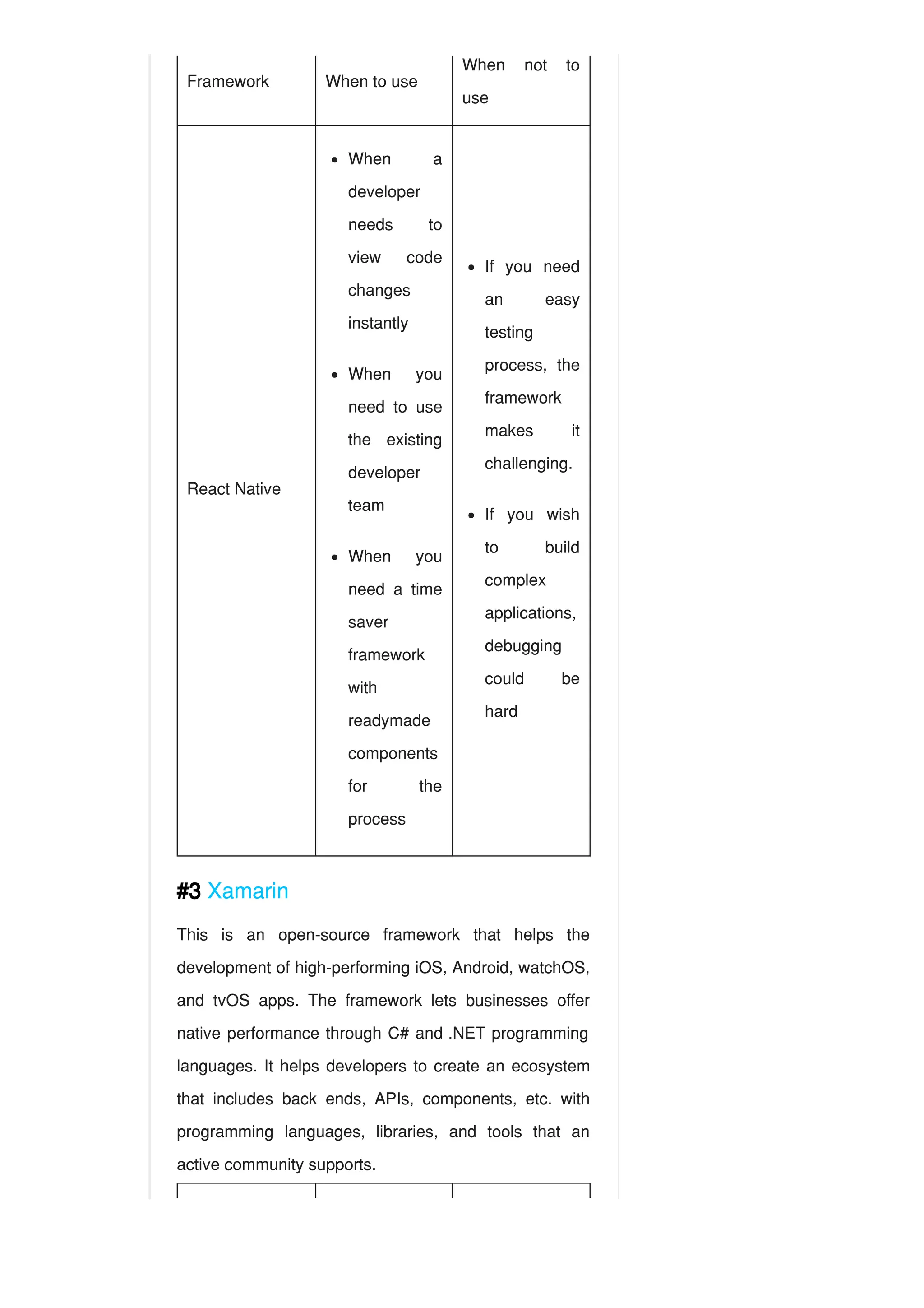 Framework When to use
When not to
use
React Native
#3 Xamarin
This is an open-source framework that helps the
development of high-performing iOS, Android, watchOS,
and tvOS apps. The framework lets businesses offer
native performance through C# and .NET programming
languages. It helps developers to create an ecosystem
that includes back ends, APIs, components, etc. with
programming languages, libraries, and tools that an
active community supports.
When a
developer
needs to
view code
changes
instantly
When you
need to use
the existing
developer
team
When you
need a time
saver
framework
with
readymade
components
for the
process
If you need
an easy
testing
process, the
framework
makes it
challenging.
If you wish
to build
complex
applications,
debugging
could be
hard
 