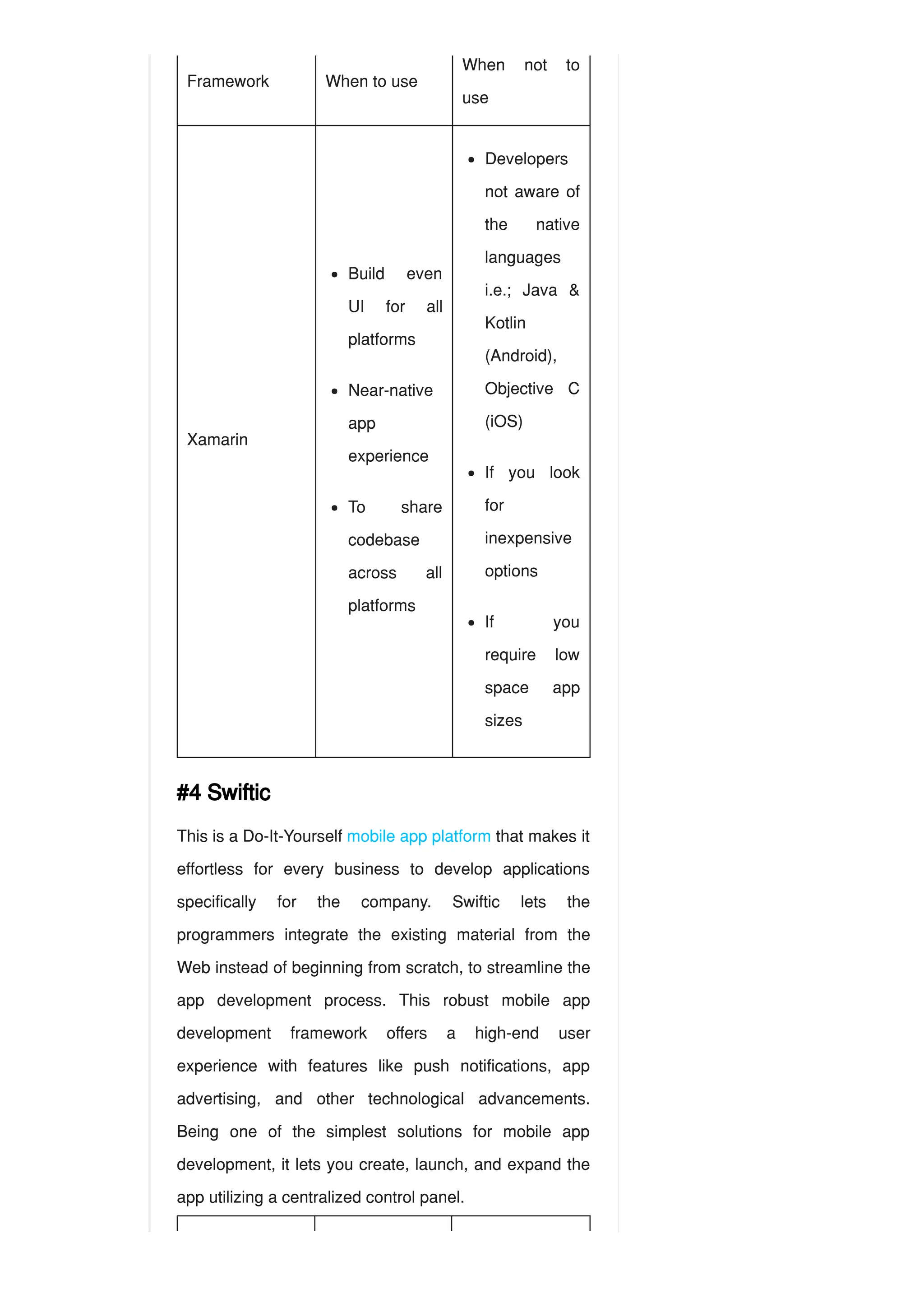 Framework When to use
When not to
use
Xamarin
#4 Swiftic
This is a Do-It-Yourself mobile app platform that makes it
effortless for every business to develop applications
specifically for the company. Swiftic lets the
programmers integrate the existing material from the
Web instead of beginning from scratch, to streamline the
app development process. This robust mobile app
development framework offers a high-end user
experience with features like push notifications, app
advertising, and other technological advancements.
Being one of the simplest solutions for mobile app
development, it lets you create, launch, and expand the
app utilizing a centralized control panel.
Build even
UI for all
platforms
Near-native
app
experience
To share
codebase
across all
platforms
Developers
not aware of
the native
languages
i.e.; Java &
Kotlin
(Android),
Objective C
(iOS)
If you look
for
inexpensive
options
If you
require low
space app
sizes
 