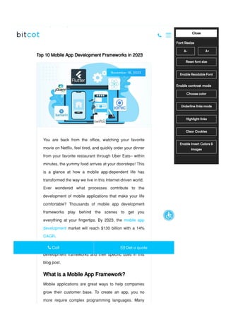 Home / Blog /
Top 10 Mobile App Development Frameworks in 2023
Top 10 Mobile App Development Frameworks in 2023
November 18, 2023
You are back from the office, watching your favorite
movie on Netflix, feel tired, and quickly order your dinner
from your favorite restaurant through Uber Eats– within
minutes, the yummy food arrives at your doorsteps! This
is a glance at how a mobile app-dependent life has
transformed the way we live in this Internet-driven world.
Ever wondered what processes contribute to the
development of mobile applications that make your life
comfortable? Thousands of mobile app development
frameworks play behind the scenes to get you
everything at your fingertips. By 2023, the mobile app
development market will reach $130 billion with a 14%
CAGR.
Let’s take a deep dive into the best mobile app
development frameworks and their specific uses in this
blog post.
What is a Mobile App Framework?
Mobile applications are great ways to help companies
grow their customer base. To create an app, you no
more require complex programming languages. Many

 Call  Get a quote
A- A+
Close
Font Resize
Reset font size
Enable Readable Font
Enable contrast mode
Choose color
Underline links mode
Highlight links
Clear Cookies
Enable Invert Colors &
Images
Accessibility by WAH
 