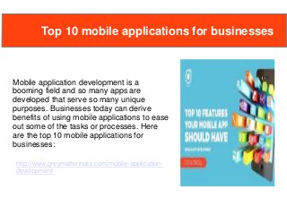 Mobile application development is a
booming field and so many apps are
developed that serve so many unique
purposes. Businesses today can derive
benefits of using mobile applications to ease
out some of the tasks or processes. Here
are the top 10 mobile applications for
businesses:
Top 10 mobile applications for businesses
http://www.greymatterindia.com/mobile-application-
development
 