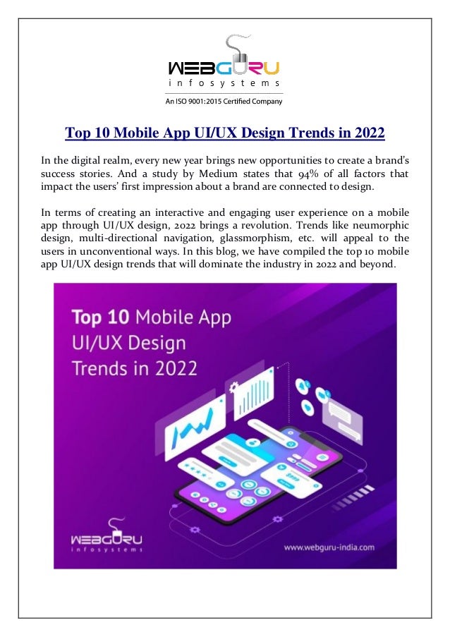 Top 10 Mobile App UI/UX Design Trends in 2022
In the digital realm, every new year brings new opportunities to create a brand’s
success stories. And a study by Medium states that 94% of all factors that
impact the users’ first impression about a brand are connected to design.
In terms of creating an interactive and engaging user experience on a mobile
app through UI/UX design, 2022 brings a revolution. Trends like neumorphic
design, multi-directional navigation, glassmorphism, etc. will appeal to the
users in unconventional ways. In this blog, we have compiled the top 10 mobile
app UI/UX design trends that will dominate the industry in 2022 and beyond.
 