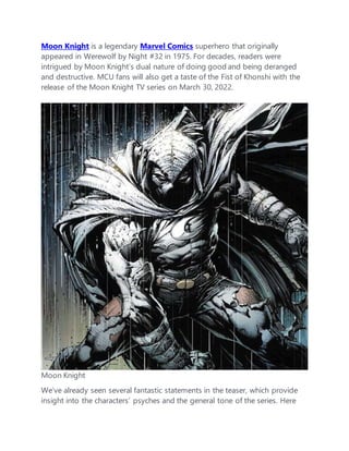 Moon Knight is a legendary Marvel Comics superhero that originally
appeared in Werewolf by Night #32 in 1975. For decades, readers were
intrigued by Moon Knight’s dual nature of doing good and being deranged
and destructive. MCU fans will also get a taste of the Fist of Khonshi with the
release of the Moon Knight TV series on March 30, 2022.
Moon Knight
We’ve already seen several fantastic statements in the teaser, which provide
insight into the characters’ psyches and the general tone of the series. Here
 