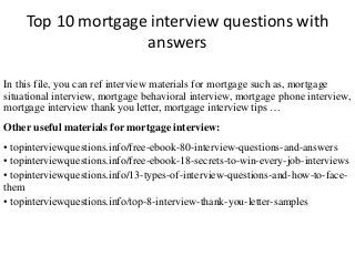 Top 10 mortgage interview questions with
answers
In this file, you can ref interview materials for mortgage such as, mortgage
situational interview, mortgage behavioral interview, mortgage phone interview,
mortgage interview thank you letter, mortgage interview tips …
Other useful materials for mortgage interview:
• topinterviewquestions.info/free-ebook-80-interview-questions-and-answers
• topinterviewquestions.info/free-ebook-18-secrets-to-win-every-job-interviews
• topinterviewquestions.info/13-types-of-interview-questions-and-how-to-face-
them
• topinterviewquestions.info/top-8-interview-thank-you-letter-samples
 