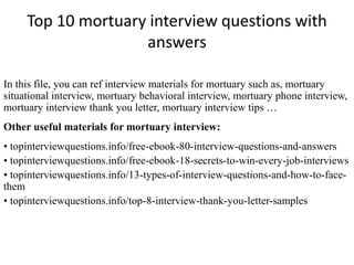 Top 10 mortuary interview questions with
answers
In this file, you can ref interview materials for mortuary such as, mortuary
situational interview, mortuary behavioral interview, mortuary phone interview,
mortuary interview thank you letter, mortuary interview tips …
Other useful materials for mortuary interview:
• topinterviewquestions.info/free-ebook-80-interview-questions-and-answers
• topinterviewquestions.info/free-ebook-18-secrets-to-win-every-job-interviews
• topinterviewquestions.info/13-types-of-interview-questions-and-how-to-face-
them
• topinterviewquestions.info/top-8-interview-thank-you-letter-samples
 