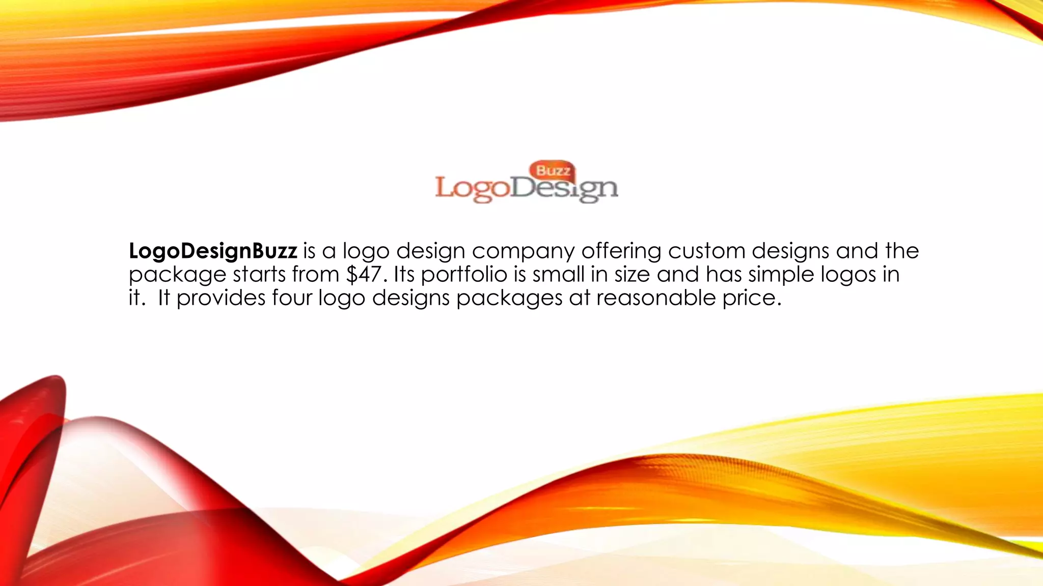 LogoDesignBuzz is a logo design company offering custom designs and the
package starts from $47. Its portfolio is small in size and has simple logos in
it. It provides four logo designs packages at reasonable price.
 