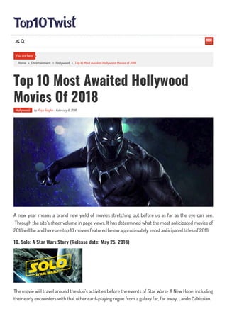 Home > Entertainment > Hollywood > Top 10 Most Awaited Hollywood Movies of 2018
Top 10 Most Awaited Hollywood
Movies Of 2018
Hollywood by Priya Singha - February 6, 2018
A new year means a brand new yield of movies stretching out before us as far as the eye can see.
Through the site’s sheer volume in page views, It has determined what the most anticipated movies of
2018 will be and here are top 10 movies featured below approximately most anticipated titles of 2018.
10. Solo: A Star Wars Story (Release date: May 25, 2018)
The movie will travel around the duo’s activities before the events of Star Wars- A New Hope, including
their early encounters with that other card-playing rogue from a galaxy far, far away, Lando Calrissian.
You are here

 