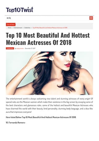 Home > Entertainment > Celebrities > Top 10 Most Beautiful and Hottest Mexican Actresses of 2018
Top 10 Most Beautiful And Hottest
Mexican Actresses Of 2018
Celebrities by sanjay kumar - December 27, 2017
The entertainment world is always welcoming new talent and stunning actresses of every origin! Of
special note are the Mexican women which make their existence in the big screen by essaying some of
the best characters and glamorous roles, some of the hottest and beautiful Mexican Actresses who
have charmed the world with their beauty, kind personality, stunning body language, and a diva-like
aura that impresses everyone!
Here listed Below Top 10 Most Beautiful And Hottest Mexican Actresses Of 2018
10. Fernanda Romero-
You are here

 