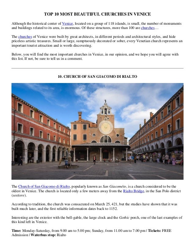 TOP 10 MOST BEAUTIFUL CHURCHES IN VENICE
Although the historical center of Venice, located on a group of 118 islands, is small, the number of monuments
and buildings related to its area, is enormous. Of these structures, more than 100 are churches…
The churches of Venice were built by great architects, in different periods and architectural styles, and hide
priceless artistic treasures. Small or large, sumptuously decorated or sober, every Venetian church represents an
important tourist attraction and is worth discovering.
Below, you will find the most important churches in Venice, in our opinion, and we hope you will agree with
this list. If not, be sure to tell us in a comment.
10. CHURCH OF SAN GIACOMO DI RIALTO
The Church of San Giacomo di Rialto, popularly known as San Giacométo, is a church considered to be the
oldest in Venice. The church is located only a few meters away from the Rialto Bridge, in the San Polo district
(sestiere).
According to tradition, the church was consacrated on March 25, 421, but the studies have shown that it was
built much later, and the first reliable information dates back to 1152.
Interesting are the exterior with the bell-gable, the large clock and the Gothic porch, one of the last examples of
this kind left in Venice.
Time: Monday-Saturday, from 9.00 am to 5.00 pm; Sunday, from 11.00 am to 7.00 pm | Tickets: FREE
Admission | Waterbus stop: Rialto
 