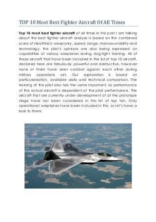 TOP 10 Most Best Fighter Aircraft Of All Times 
Top 10 most best fighter aircraft of all times in this post I am talking about this best fighter aircraft analysis is based on the combined score of stealthiest, weaponry, speed, range, manoeuvrability and technology, the pilot’s opinions are also being expressed on capabilities of various warplanes during dog-fight training. All of these aircraft that have been included in the list of top 10 aircraft, declared here are fabulously powerful and destructive, however none of them have seen combat against each other during military operations yet. Our exploration is based on particularization, available data and technical comparison. The training of the pilot also has the same important, as performance of the actual aircraft is dependent of the pilot performance. The aircraft that are currently under development of at the prototype stage have not been considered in this list of top ten. Only operational warplanes have been included in this, so let’s have a look to them. 
 