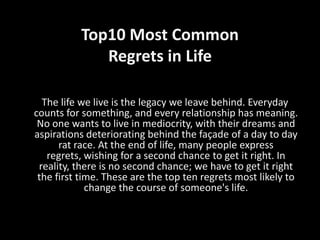 Top10 Most Common
             Regrets in Life

  The life we live is the legacy we leave behind. Everyday
counts for something, and every relationship has meaning.
 No one wants to live in mediocrity, with their dreams and
aspirations deteriorating behind the façade of a day to day
      rat race. At the end of life, many people express
   regrets, wishing for a second chance to get it right. In
 reality, there is no second chance; we have to get it right
 the first time. These are the top ten regrets most likely to
             change the course of someone's life.
 
