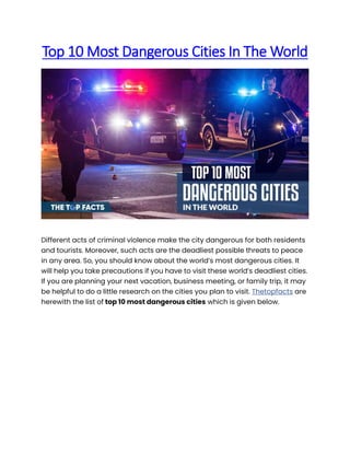 Top 10 Most Dangerous Cities In The World
Different acts of criminal violence make the city dangerous for both residents
and tourists. Moreover, such acts are the deadliest possible threats to peace
in any area. So, you should know about the world’s most dangerous cities. It
will help you take precautions if you have to visit these world’s deadliest cities.
If you are planning your next vacation, business meeting, or family trip, it may
be helpful to do a little research on the cities you plan to visit. Thetopfacts are
herewith the list of top 10 most dangerous cities which is given below.
 