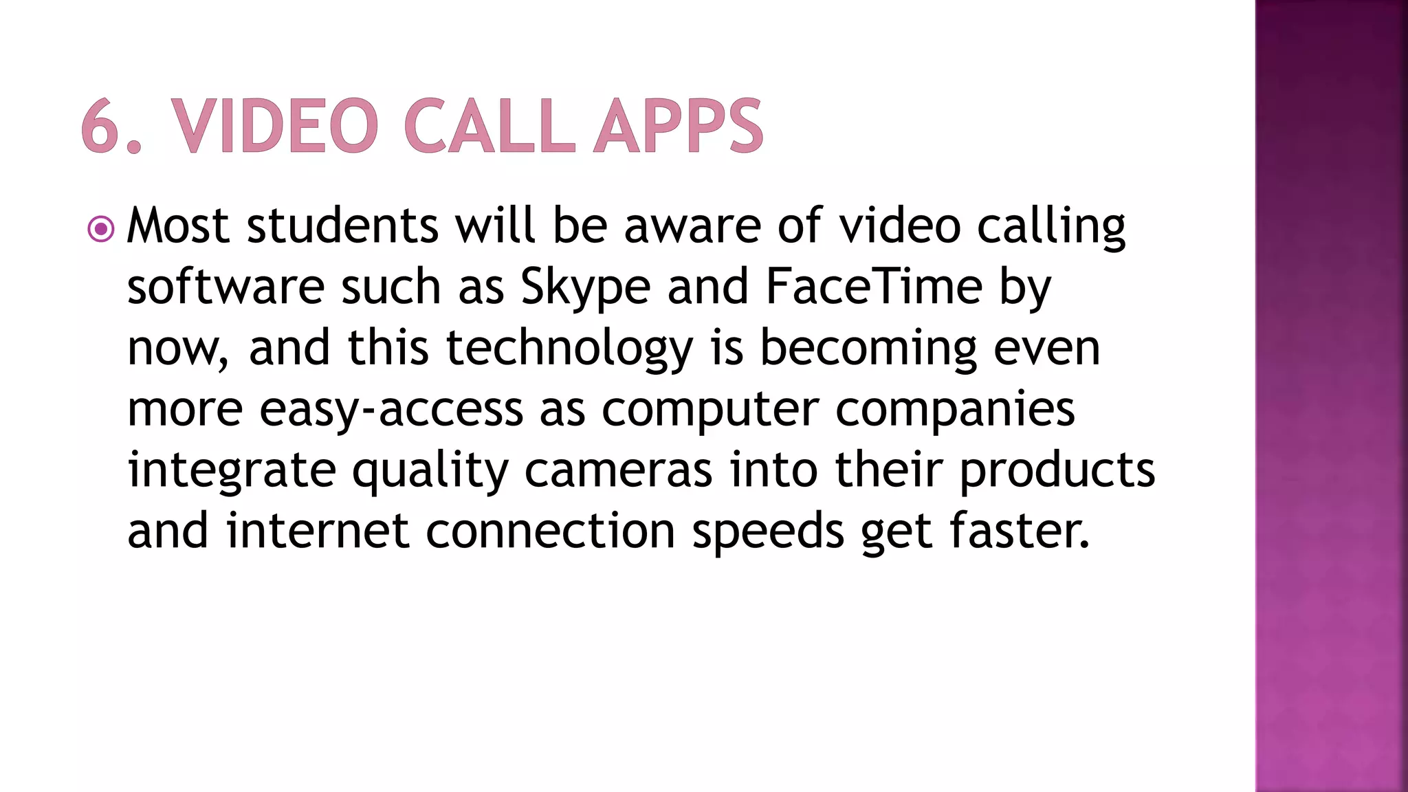  Most students will be aware of video calling
software such as Skype and FaceTime by
now, and this technology is becoming even
more easy-access as computer companies
integrate quality cameras into their products
and internet connection speeds get faster.
 