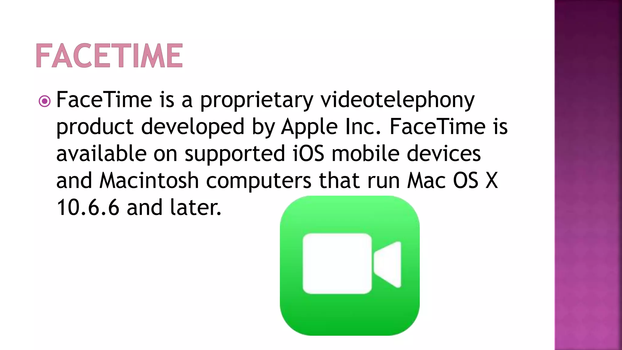  FaceTime is a proprietary videotelephony
product developed by Apple Inc. FaceTime is
available on supported iOS mobile devices
and Macintosh computers that run Mac OS X
10.6.6 and later.
 