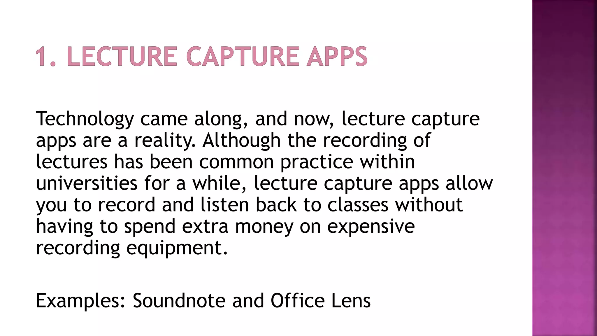 Technology came along, and now, lecture capture
apps are a reality. Although the recording of
lectures has been common practice within
universities for a while, lecture capture apps allow
you to record and listen back to classes without
having to spend extra money on expensive
recording equipment.
Examples: Soundnote and Office Lens
 
