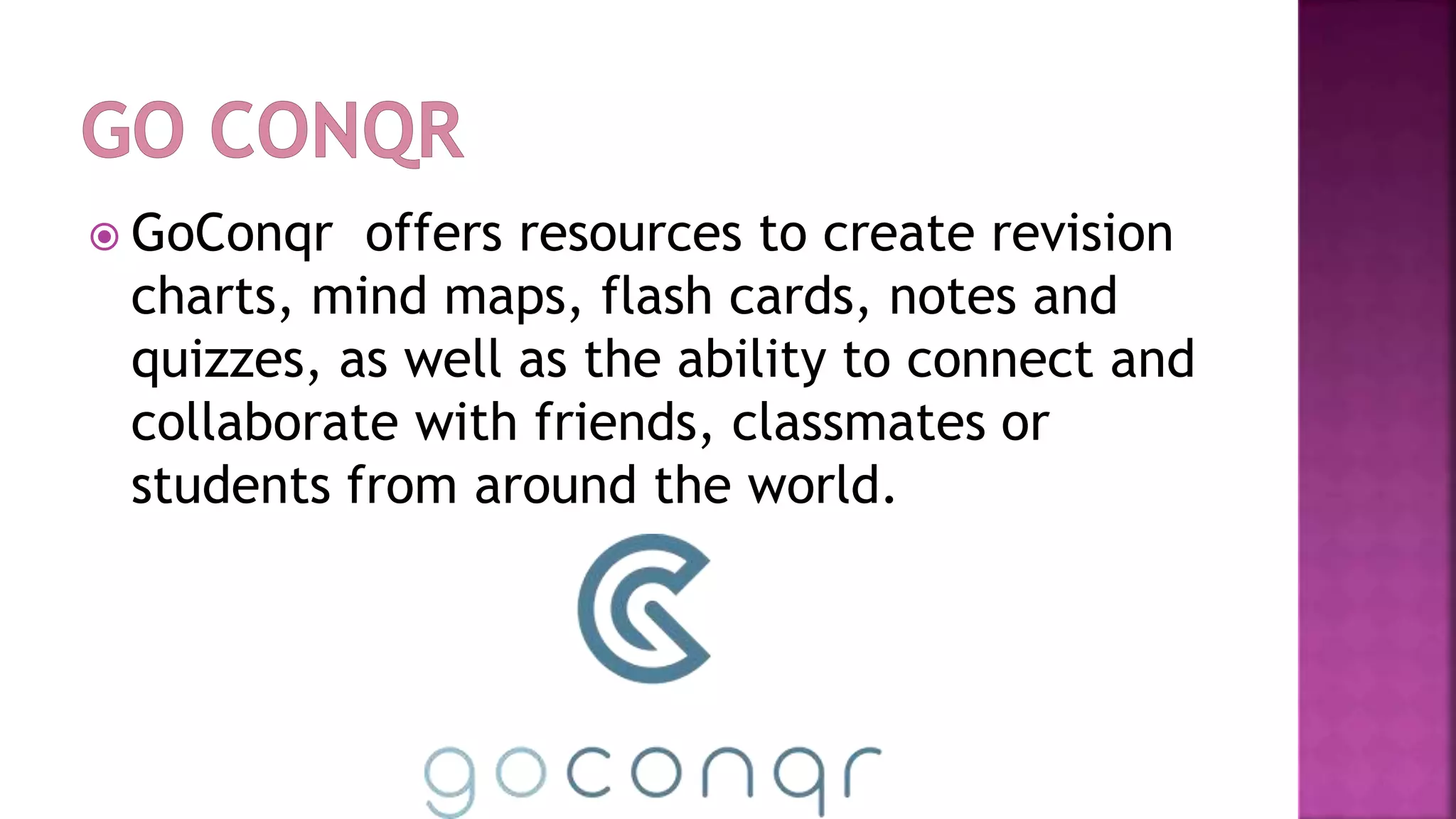  GoConqr offers resources to create revision
charts, mind maps, flash cards, notes and
quizzes, as well as the ability to connect and
collaborate with friends, classmates or
students from around the world.
 