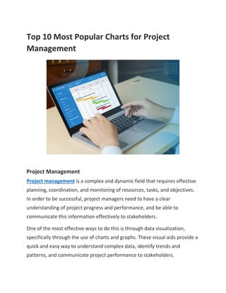 Top 10 Most Popular Charts for Project
Management
Project Management
Project management is a complex and dynamic field that requires effective
planning, coordination, and monitoring of resources, tasks, and objectives.
In order to be successful, project managers need to have a clear
understanding of project progress and performance, and be able to
communicate this information effectively to stakeholders.
One of the most effective ways to do this is through data visualization,
specifically through the use of charts and graphs. These visual aids provide a
quick and easy way to understand complex data, identify trends and
patterns, and communicate project performance to stakeholders.
 