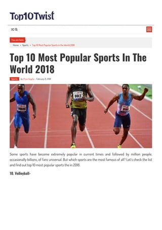Home > Sports > Top 10 Most Popular Sports in the World 2018
Top 10 Most Popular Sports In The
World 2018
Sports by Priya Singha - February 6, 2018
Some sports have become extremely popular in current times and followed by million people,
occasionally billions, of fans universal. But which sports are the most famous of all? Let’s check the list
and find out top 10 most popular sports the in 2018.
10. Volleyball-
You are here

 