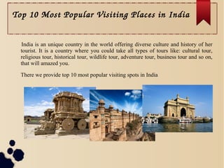 Top 10 Most Popular Visiting Places in India
India is an unique country in the world offering diverse culture and history of her
tourist. It is a country where you could take all types of tours like: cultural tour,
religious tour, historical tour, wildlife tour, adventure tour, business tour and so on,
that will amazed you.
There we provide top 10 most popular visiting spots in India
 