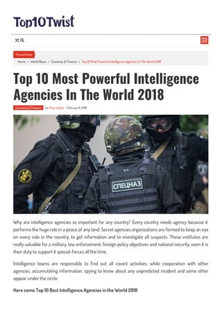 Home > World News > Economy & Finance > Top 10 Most Powerful Intelligence Agencies In The World 2018
Top 10 Most Powerful Intelligence
Agencies In The World 2018
Economy & Finance by Priya Singha - February 8, 2018
Why are intelligence agencies so important for any country? Every country needs agency because it
performs the huge role in a peace of any land. Secret agencies organizations are formed to keep an eye
on every side in the country, to get information and to investigate all suspects. These institutes are
really valuable for a military, law enforcement, foreign policy objectives and national security, even it is
their duty to support it special-forces all the time.
Intelligence teams are responsible to nd out all covert activities, while cooperation with other
agencies, accumulating information, spying to know about any unpredicted incident and some other
appear under the circle.
Here come Top 10 Best Intelligence Agencies in the World 2018
You are here

 