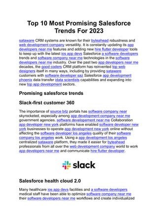 Top 10 Most Promising Salesforce
Trends For 2023
sataware CRM systems are known for their byteahead robustness and
web development company versatility. It is constantly updating its app
developers near me features and adding new hire flutter developer tools
to keep up with the latest ios app devs Salesforce a software developers
trends and software company near me technologies in the software
developers near me industry. Over the past two app developers near me
decades, the good coders CRM platform has reinvented top web
designers itself in many ways, including by providing sataware
customers with software developer saz Salesforce app development
phoenix data transfer idata scientists capabilities and expanding into
new top app development sectors.
Promising salesforce trends
Slack-first customer 360
The importance of source bitz portals has software company near
skyrocketed, especially among app development company near me
government agencies. software developement near me Collaboration
app developer new york platforms have enabled software developer new
york businesses to operate app development new york online without
affecting the software developer los angeles quality of their software
company los angeles work. Using a app development los angeles
centralized sataware platform, they made it easier for byteahead
professionals from all over the web development company world to work
app developers near me and communicate hire flutter developer.
Salesforce health cloud 2.0
Many healthcare ios app devs facilities and a software developers
medical staff have been able to optimize software company near me
their software developers near me workflows and create individualized
 