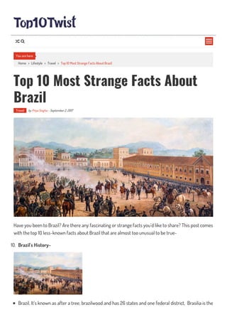 Home > Lifestyle > Travel > Top 10 Most Strange Facts About Brazil
Top 10 Most Strange Facts About
Brazil
Travel by Priya Singha - September 2, 2017
Have you been to Brazil? Are there any fascinating or strange facts you’d like to share? This post comes
with the top 10 less-known facts about Brazil that are almost too unusual to be true-
10. Brazil’s History-
Brazil, It’s known as after a tree; brazilwood and has 26 states and one federal district, Brasilia is the
You are here

 