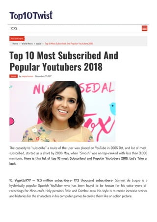 Home > World News > social > Top 10 Most Subscribed And Popular Youtubers 2018
Top 10 Most Subscribed And
Popular Youtubers 2018
social by sanjay kumar - December 27, 2017
The capacity to “subscribe” a route of the user was placed on YouTube in 2005 Oct, and list of most
subscribed, started as a chart by 2006 May, when “Smosh” was on top-ranked with less than 3,000
members. Here is this list of top 10 most Subscribed and Popular Youtubers 2018. Let’s Take a
look.
10. Vegetta777 — 17.3 million subscribers- 17.3 thousand subscribers- Samuel de Luque is a
hysterically popular Spanish YouTuber who has been found to be known for his voice-overs of
recordings for Mine-craft, Holy person’s Row, and Combat area. His style is to create increase stories
and histories for the characters in his computer games to create them like an action picture.
You are here

 