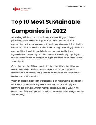 Contact: +1 646 701 0092
Top 10 Most Sustainable
Companies in 2022
According to latest trends, customers are making purchases
prioritizing environmental impact. Our decision to work with
companies that share our commitment to environmental protection
comes at a time when the option is becoming increasingly obvious. It
can be difficult to distinguish between companies that are
legitimately eco-friendly and the ones that are simply hopping on
the environmental bandwagon and gradually labelling themselves
‘eco-friendly’.
Given the gravity of the current climate crisis, it is critical that we
maintain our high environmental expectations and applaud
businesses that continue to prioritise and work at the forefront of
environmental innovation.
When one hears about other businesses’ environmental obligations,
we know that ‘eco-friendly’ means a lot more than simply not
harming the climate. Environmental consciousness is woven into
every part of the company’s brand for businesses that are genuinely
eco-friendly.
 