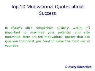 Top 10 Motivational Quotes about
Success
In today’s ultra competitive business world, it’s
important to maximize your potential and stay
motivated. Here are ten motivational quotes that can
give you the boost you need to make the most out of
your day.
 