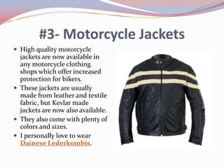 #3- Motorcycle Jackets
 High quality motorcycle

jackets are now available in
any motorcycle clothing
shops which offer increased
protection for bikers.
 These jackets are usually
made from leather and textile
fabric, but Kevlar made
jackets are now also available.
 They also come with plenty of
colors and sizes.
 I personally love to wear
Dainese Lederkombis.

 