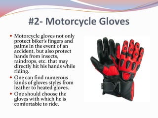 #2- Motorcycle Gloves
 Motorcycle gloves not only

protect biker’s fingers and
palms in the event of an
accident, but also protect
hands from insects,
raindrops, etc. that may
directly hit his hands while
riding.
 One can find numerous
kinds of gloves styles from
leather to heated gloves.
 One should choose the
gloves with which he is
comfortable to ride.

 