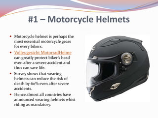 #1 – Motorcycle Helmets
 Motorcycle helmet is perhaps the

most essential motorcycle gears
for every bikers.
 Volles gesicht MotorradHelme
can greatly protect biker’s head
even after a severe accident and
thus can save life.
 Survey shows that wearing
helmets can reduce the risk of
death by 60% even after severe
accidents.
 Hence almost all countries have
announced wearing helmets whist
riding as mandatory.

 
