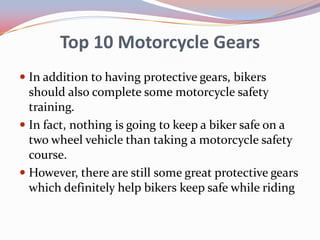 Top 10 Motorcycle Gears
 In addition to having protective gears, bikers
should also complete some motorcycle safety
training.
 In fact, nothing is going to keep a biker safe on a

two wheel vehicle than taking a motorcycle safety
course.
 However, there are still some great protective gears
which definitely help bikers keep safe while riding

 