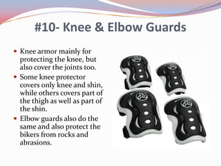 #10- Knee & Elbow Guards
 Knee armor mainly for

protecting the knee, but
also cover the joints too.
 Some knee protector
covers only knee and shin,
while others covers part of
the thigh as well as part of
the shin.
 Elbow guards also do the
same and also protect the
bikers from rocks and
abrasions.

 