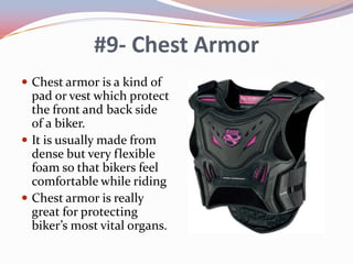 #9- Chest Armor
 Chest armor is a kind of

pad or vest which protect
the front and back side
of a biker.
 It is usually made from
dense but very flexible
foam so that bikers feel
comfortable while riding
 Chest armor is really
great for protecting
biker’s most vital organs.

 