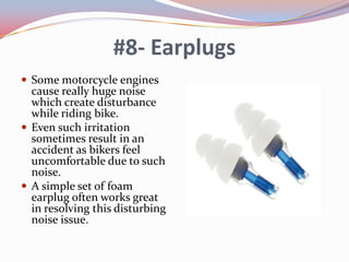 #8- Earplugs
 Some motorcycle engines

cause really huge noise
which create disturbance
while riding bike.
 Even such irritation
sometimes result in an
accident as bikers feel
uncomfortable due to such
noise.
 A simple set of foam
earplug often works great
in resolving this disturbing
noise issue.

 