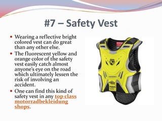#7 – Safety Vest
 Wearing a reflective bright

colored vest can do great
than any other else.
 The fluorescent yellow and
orange color of the safety
vest easily catch almost
anyone’s eye on the road
which ultimately lessen the
risk of involving an
accident.
 One can find this kind of
safety vest in any top class
motorradbekleidung
shops.

 
