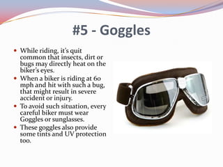 #5 - Goggles
 While riding, it’s quit

common that insects, dirt or
bugs may directly heat on the
biker’s eyes.
 When a biker is riding at 60
mph and hit with such a bug,
that might result in severe
accident or injury.
 To avoid such situation, every
careful biker must wear
Goggles or sunglasses.
 These goggles also provide
some tints and UV protection
too.

 