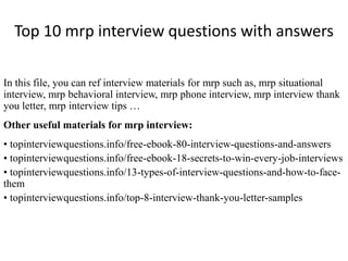 Top 10 mrp interview questions with answers
In this file, you can ref interview materials for mrp such as, mrp situational
interview, mrp behavioral interview, mrp phone interview, mrp interview thank
you letter, mrp interview tips …
Other useful materials for mrp interview:
• topinterviewquestions.info/free-ebook-80-interview-questions-and-answers
• topinterviewquestions.info/free-ebook-18-secrets-to-win-every-job-interviews
• topinterviewquestions.info/13-types-of-interview-questions-and-how-to-face-
them
• topinterviewquestions.info/top-8-interview-thank-you-letter-samples
 