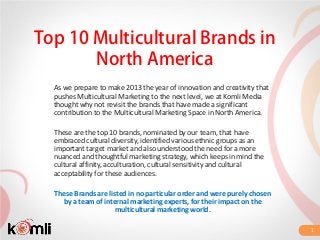 Top 10 Multicultural Brands in
       North America
  As we prepare to make 2013 the year of innovation and creativity that
  pushes Multicultural Marketing to the next level, we at Komli Media
  thought why not revisit the brands that have made a significant
  contribution to the Multicultural Marketing Space in North America.

  These are the top 10 brands, nominated by our team, that have
  embraced cultural diversity, identified various ethnic groups as an
  important target market and also understood the need for a more
  nuanced and thoughtful marketing strategy, which keeps in mind the
  cultural affinity, acculturation, cultural sensitivity and cultural
  acceptability for these audiences.

  These Brands are listed in no particular order and were purely chosen
    by a team of internal marketing experts, for their impact on the
                      multicultural marketing world.

                                                                          1
 