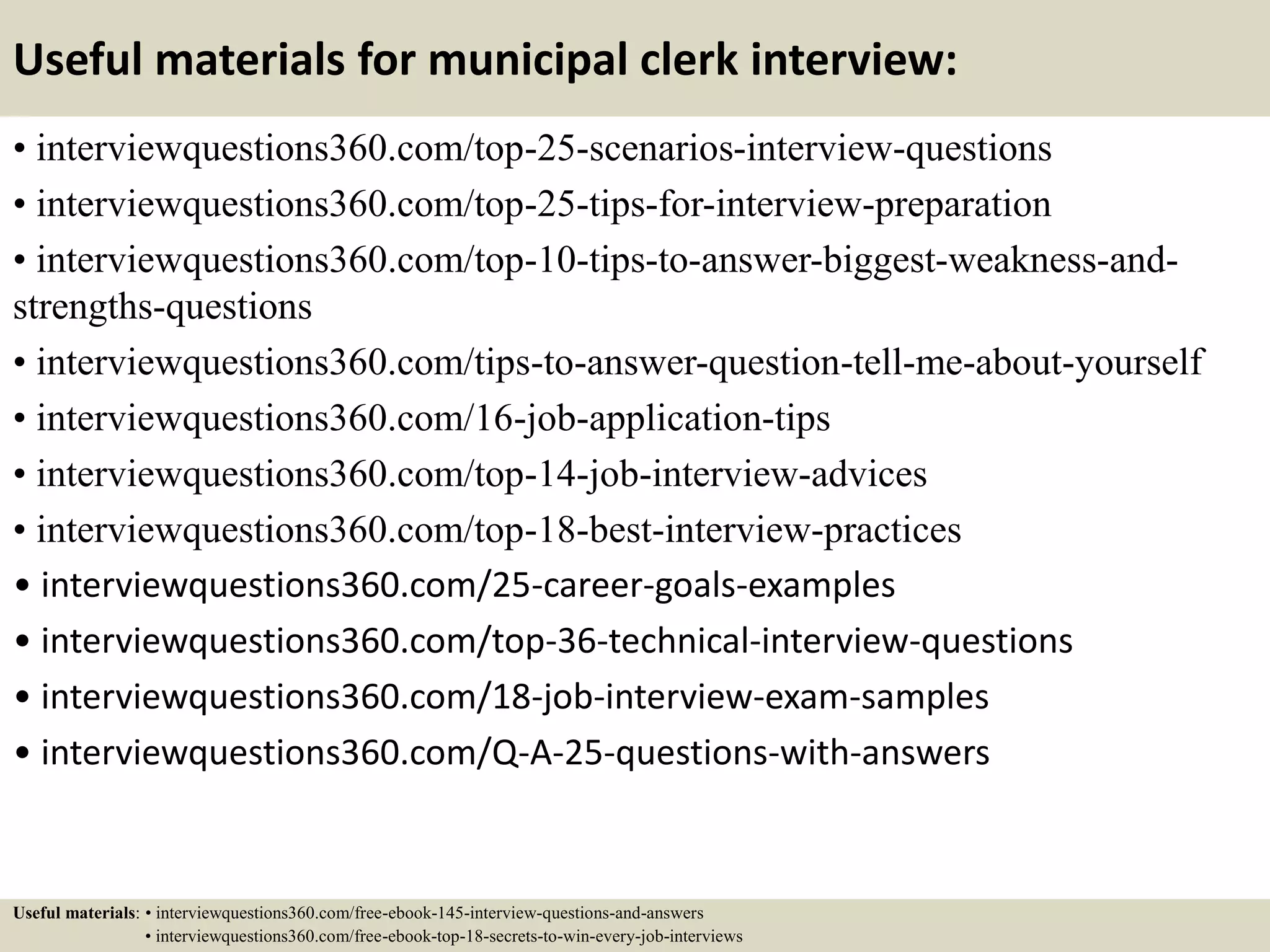 Useful materials for municipal clerk interview:
• interviewquestions360.com/top-25-scenarios-interview-questions
• interviewquestions360.com/top-25-tips-for-interview-preparation
• interviewquestions360.com/top-10-tips-to-answer-biggest-weakness-and-
strengths-questions
• interviewquestions360.com/tips-to-answer-question-tell-me-about-yourself
• interviewquestions360.com/16-job-application-tips
• interviewquestions360.com/top-14-job-interview-advices
• interviewquestions360.com/top-18-best-interview-practices
• interviewquestions360.com/25-career-goals-examples
• interviewquestions360.com/top-36-technical-interview-questions
• interviewquestions360.com/18-job-interview-exam-samples
• interviewquestions360.com/Q-A-25-questions-with-answers
Useful materials: • interviewquestions360.com/free-ebook-145-interview-questions-and-answers
• interviewquestions360.com/free-ebook-top-18-secrets-to-win-every-job-interviews
 