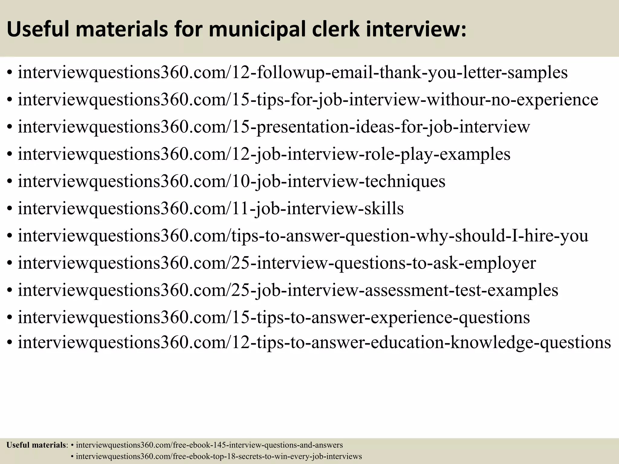 Useful materials for municipal clerk interview:
• interviewquestions360.com/12-followup-email-thank-you-letter-samples
• interviewquestions360.com/15-tips-for-job-interview-withour-no-experience
• interviewquestions360.com/15-presentation-ideas-for-job-interview
• interviewquestions360.com/12-job-interview-role-play-examples
• interviewquestions360.com/10-job-interview-techniques
• interviewquestions360.com/11-job-interview-skills
• interviewquestions360.com/tips-to-answer-question-why-should-I-hire-you
• interviewquestions360.com/25-interview-questions-to-ask-employer
• interviewquestions360.com/25-job-interview-assessment-test-examples
• interviewquestions360.com/15-tips-to-answer-experience-questions
• interviewquestions360.com/12-tips-to-answer-education-knowledge-questions
Useful materials: • interviewquestions360.com/free-ebook-145-interview-questions-and-answers
• interviewquestions360.com/free-ebook-top-18-secrets-to-win-every-job-interviews
 