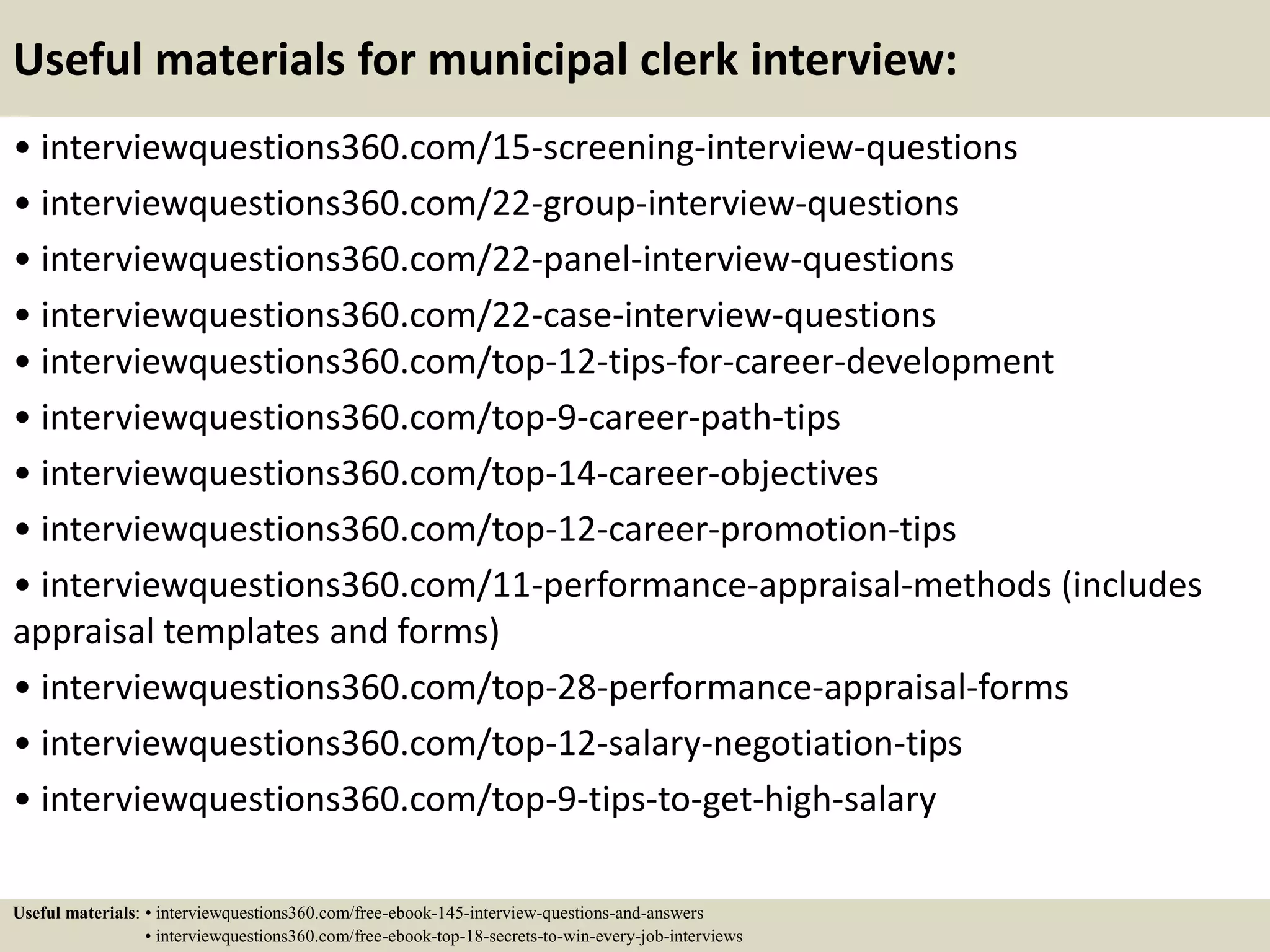Useful materials for municipal clerk interview:
• interviewquestions360.com/15-screening-interview-questions
• interviewquestions360.com/22-group-interview-questions
• interviewquestions360.com/22-panel-interview-questions
• interviewquestions360.com/22-case-interview-questions
• interviewquestions360.com/top-12-tips-for-career-development
• interviewquestions360.com/top-9-career-path-tips
• interviewquestions360.com/top-14-career-objectives
• interviewquestions360.com/top-12-career-promotion-tips
• interviewquestions360.com/11-performance-appraisal-methods (includes
appraisal templates and forms)
• interviewquestions360.com/top-28-performance-appraisal-forms
• interviewquestions360.com/top-12-salary-negotiation-tips
• interviewquestions360.com/top-9-tips-to-get-high-salary
Useful materials: • interviewquestions360.com/free-ebook-145-interview-questions-and-answers
• interviewquestions360.com/free-ebook-top-18-secrets-to-win-every-job-interviews
 